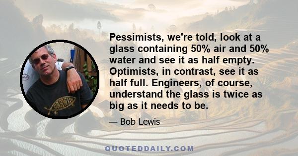 Pessimists, we're told, look at a glass containing 50% air and 50% water and see it as half empty. Optimists, in contrast, see it as half full. Engineers, of course, understand the glass is twice as big as it needs to