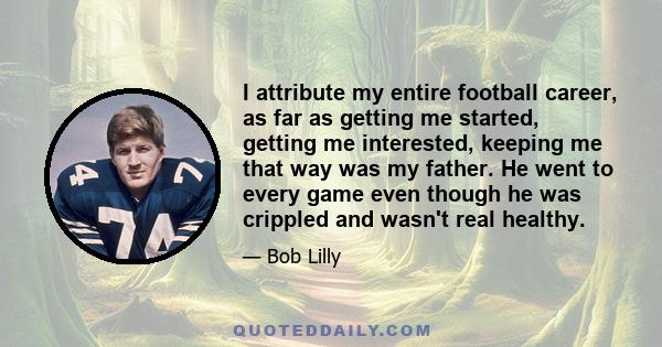 I attribute my entire football career, as far as getting me started, getting me interested, keeping me that way was my father. He went to every game even though he was crippled and wasn't real healthy.