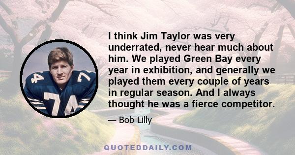 I think Jim Taylor was very underrated, never hear much about him. We played Green Bay every year in exhibition, and generally we played them every couple of years in regular season. And I always thought he was a fierce 