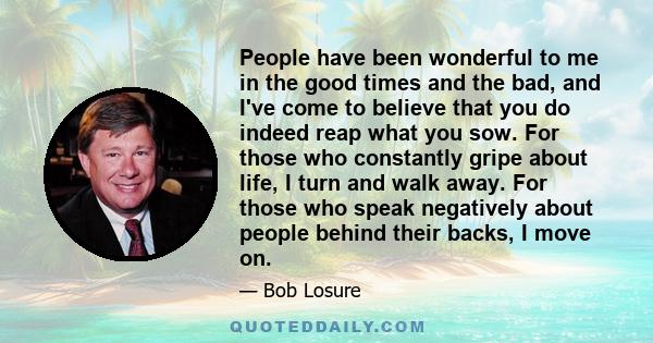 People have been wonderful to me in the good times and the bad, and I've come to believe that you do indeed reap what you sow. For those who constantly gripe about life, I turn and walk away. For those who speak