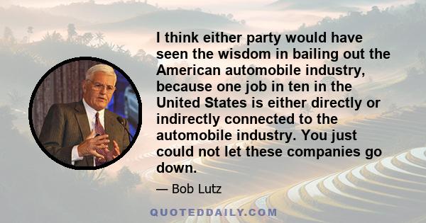 I think either party would have seen the wisdom in bailing out the American automobile industry, because one job in ten in the United States is either directly or indirectly connected to the automobile industry. You