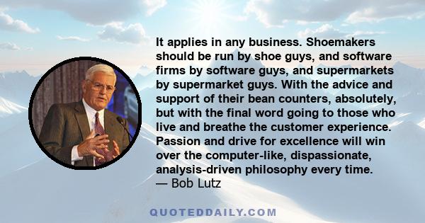 It applies in any business. Shoemakers should be run by shoe guys, and software firms by software guys, and supermarkets by supermarket guys. With the advice and support of their bean counters, absolutely, but with the