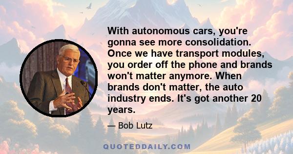 With autonomous cars, you're gonna see more consolidation. Once we have transport modules, you order off the phone and brands won't matter anymore. When brands don't matter, the auto industry ends. It's got another 20