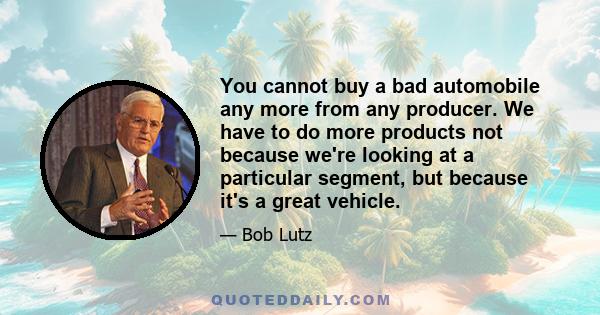 You cannot buy a bad automobile any more from any producer. We have to do more products not because we're looking at a particular segment, but because it's a great vehicle.