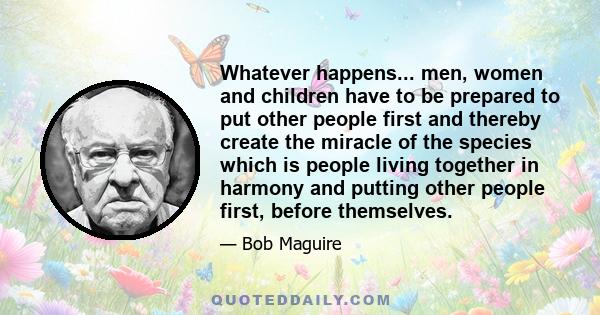 Whatever happens... men, women and children have to be prepared to put other people first and thereby create the miracle of the species which is people living together in harmony and putting other people first, before