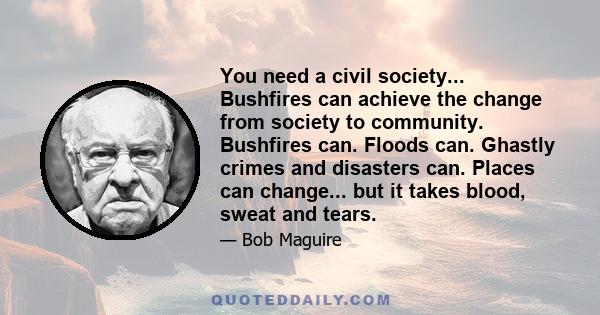 You need a civil society... Bushfires can achieve the change from society to community. Bushfires can. Floods can. Ghastly crimes and disasters can. Places can change... but it takes blood, sweat and tears.