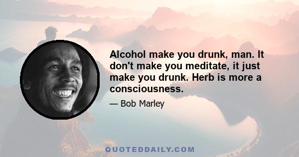 Alcohol make you drunk, man. It don't make you meditate, it just make you drunk. Herb is more a consciousness.