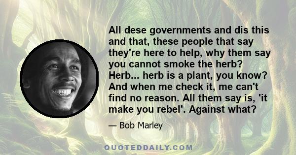 All dese governments and dis this and that, these people that say they're here to help, why them say you cannot smoke the herb? Herb... herb is a plant, you know? And when me check it, me can't find no reason. All them