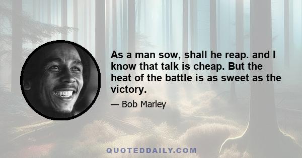 As a man sow, shall he reap. and I know that talk is cheap. But the heat of the battle is as sweet as the victory.