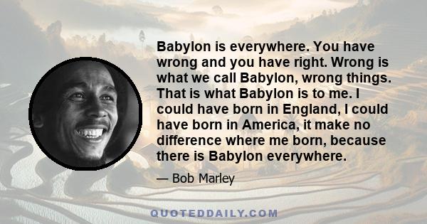 Babylon is everywhere. You have wrong and you have right. Wrong is what we call Babylon, wrong things. That is what Babylon is to me. I could have born in England, I could have born in America, it make no difference