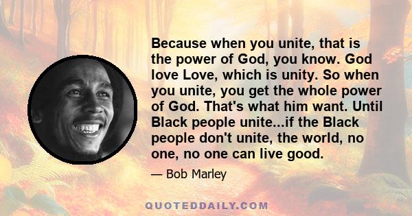 Because when you unite, that is the power of God, you know. God love Love, which is unity. So when you unite, you get the whole power of God. That's what him want. Until Black people unite...if the Black people don't