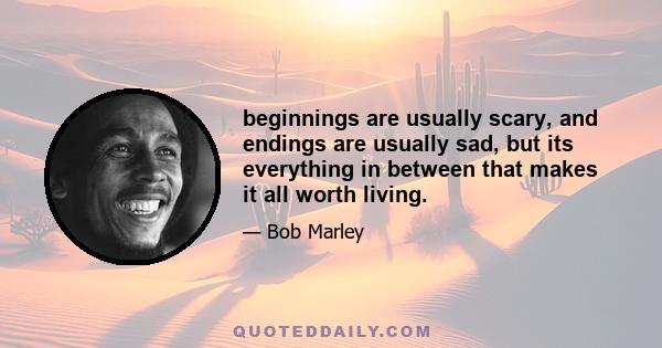 beginnings are usually scary, and endings are usually sad, but its everything in between that makes it all worth living.