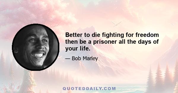 Better to die fighting for freedom then be a prisoner all the days of your life.