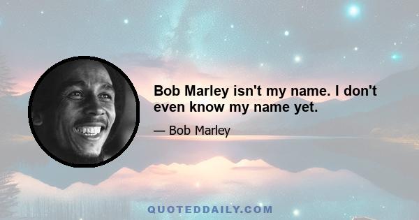 Bob Marley isn't my name. I don't even know my name yet.