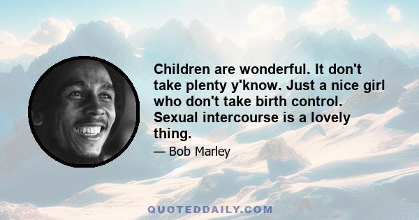 Children are wonderful. It don't take plenty y'know. Just a nice girl who don't take birth control. Sexual intercourse is a lovely thing.