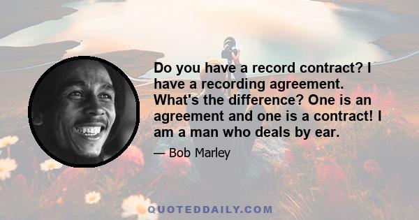 Do you have a record contract? I have a recording agreement. What's the difference? One is an agreement and one is a contract! I am a man who deals by ear.