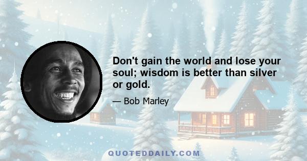 Don't gain the world and lose your soul; wisdom is better than silver or gold.