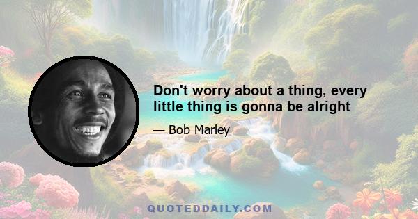 Don't worry about a thing, every little thing is gonna be alright