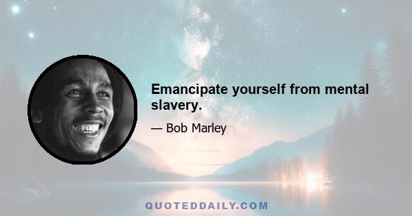 Emancipate yourself from mental slavery.