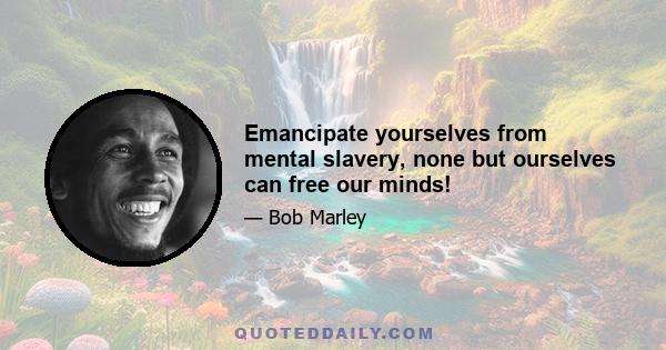 Emancipate yourselves from mental slavery, none but ourselves can free our minds!