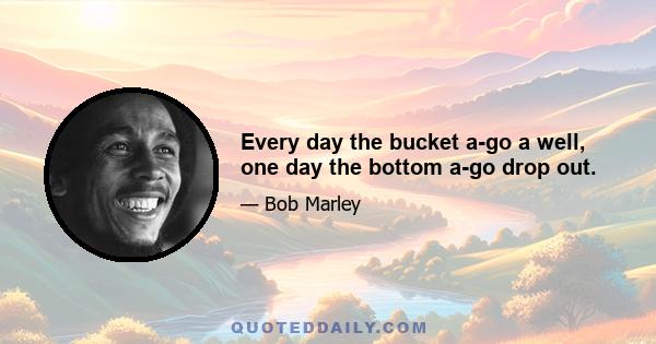 Every day the bucket a-go a well, one day the bottom a-go drop out.