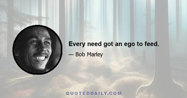 Every need got an ego to feed.