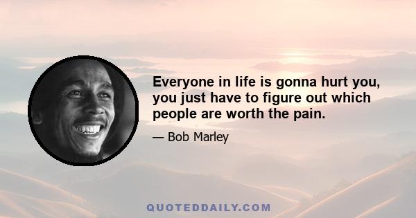 Everyone in life is gonna hurt you, you just have to figure out which people are worth the pain.