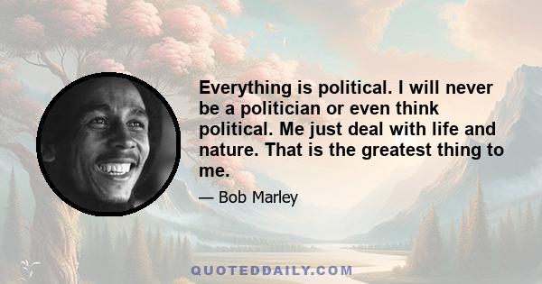 Everything is political. I will never be a politician or even think political. Me just deal with life and nature. That is the greatest thing to me.