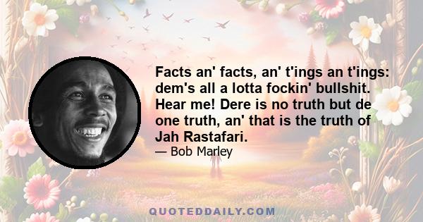 Facts an' facts, an' t'ings an t'ings: dem's all a lotta fockin' bullshit. Hear me! Dere is no truth but de one truth, an' that is the truth of Jah Rastafari.