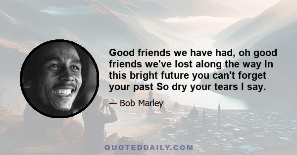 Good friends we have had, oh good friends we've lost along the way In this bright future you can't forget your past So dry your tears I say.