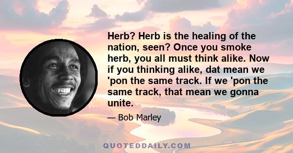 Herb? Herb is the healing of the nation, seen? Once you smoke herb, you all must think alike. Now if you thinking alike, dat mean we 'pon the same track. If we 'pon the same track, that mean we gonna unite.