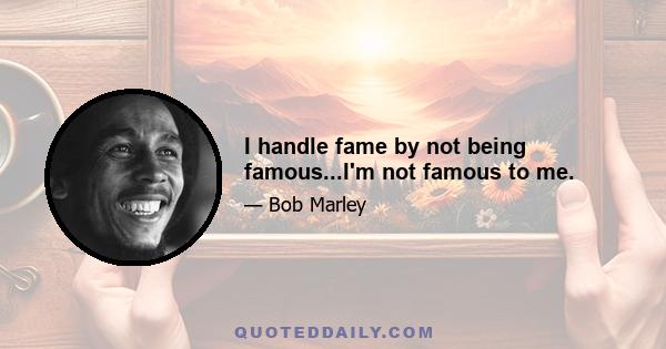 I handle fame by not being famous...I'm not famous to me.