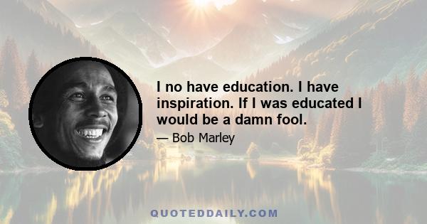 I no have education. I have inspiration. If I was educated I would be a damn fool.