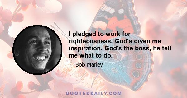 I pledged to work for righteousness. God's given me inspiration. God's the boss, he tell me what to do.