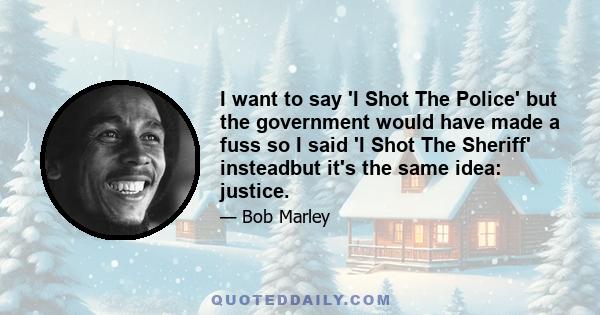 I want to say 'I Shot The Police' but the government would have made a fuss so I said 'I Shot The Sheriff' insteadbut it's the same idea: justice.