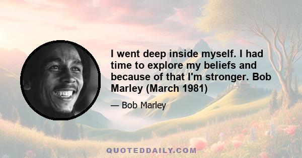 I went deep inside myself. I had time to explore my beliefs and because of that I'm stronger. Bob Marley (March 1981)