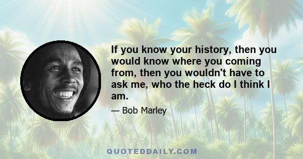 If you know your history, then you would know where you coming from, then you wouldn't have to ask me, who the heck do I think I am.