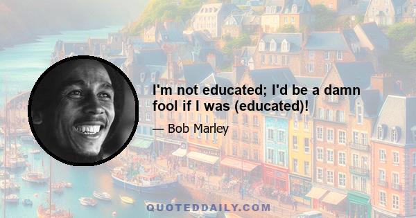 I'm not educated; I'd be a damn fool if I was (educated)!