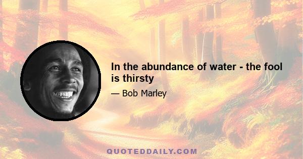 In the abundance of water - the fool is thirsty