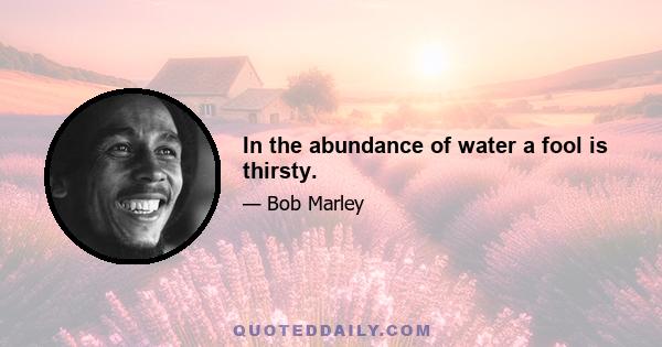 In the abundance of water a fool is thirsty.