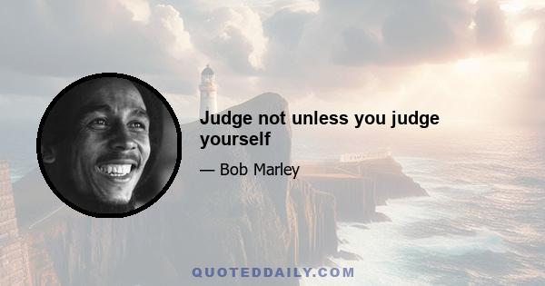 Judge not unless you judge yourself