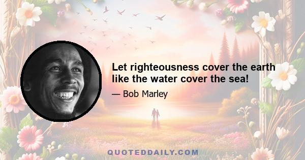 Let righteousness cover the earth like the water cover the sea!