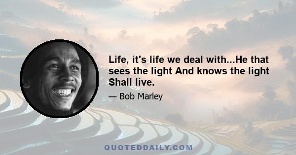 Life, it's life we deal with...He that sees the light And knows the light Shall live.