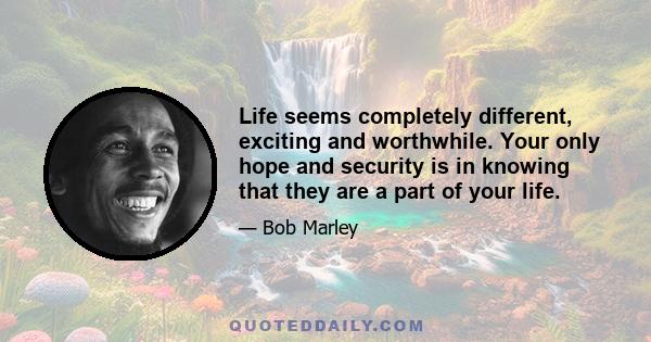 Life seems completely different, exciting and worthwhile. Your only hope and security is in knowing that they are a part of your life.