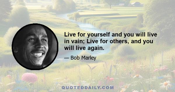 Live for yourself and you will live in vain; Live for others, and you will live again.