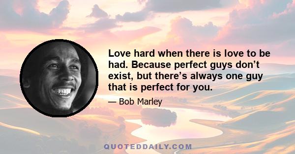 Love hard when there is love to be had. Because perfect guys don’t exist, but there’s always one guy that is perfect for you.