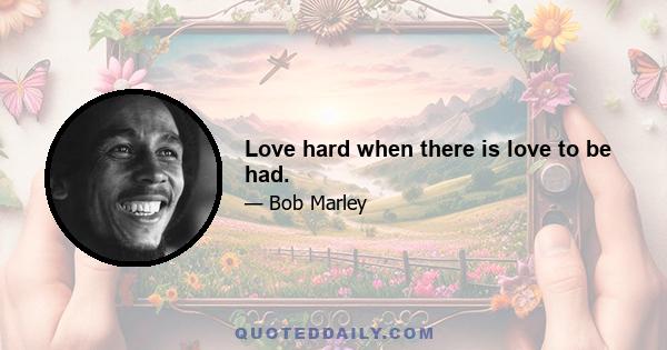 Love hard when there is love to be had.