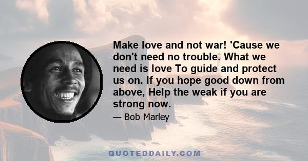 Make love and not war! 'Cause we don't need no trouble. What we need is love To guide and protect us on. If you hope good down from above, Help the weak if you are strong now.