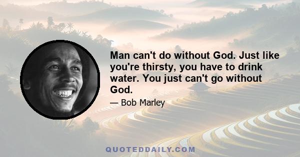 Man can't do without God. Just like you're thirsty, you have to drink water. You just can't go without God.