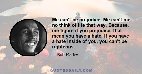 Me can't be prejudice. Me can't me no think of life that way. Because, me figure if you prejudice, that mean you have a hate. If you have a hate inside of you, you can't be righteous.